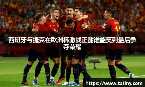 西班牙与捷克在欧洲杯激战正酣谁能笑到最后争夺荣耀